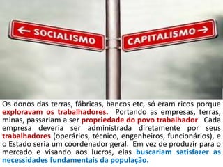 Os donos das terras, fábricas, bancos etc, só eram ricos porque
exploravam os trabalhadores. Portando as empresas, terras,
minas, passariam a ser propriedade do povo trabalhador. Cada
empresa deveria ser administrada diretamente por seus
trabalhadores (operários, técnico, engenheiros, funcionários), e
o Estado seria um coordenador geral. Em vez de produzir para o
mercado e visando aos lucros, elas buscariam satisfazer as
necessidades fundamentais da população.
 