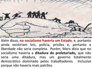 Além disso, no socialismo haveria um Estado, e, portanto
ainda existiriam leis, polícia, prisões e, portanto a
liberdade não seria completa. Porém, Marx dizia que no
socialismo haveria a ditadura do proletariado, que não
seria uma ditadura, mas um governo totalmente
democrático dominado pelos trabalhadores. Inclusive
porque não haveria mais patrões.
 