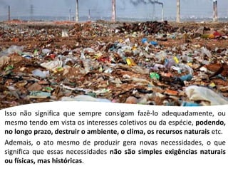Isso não significa que sempre consigam fazê-lo adequadamente, ou
mesmo tendo em vista os interesses coletivos ou da espécie, podendo,
no longo prazo, destruir o ambiente, o clima, os recursos naturais etc.
Ademais, o ato mesmo de produzir gera novas necessidades, o que
significa que essas necessidades não são simples exigências naturais
ou físicas, mas históricas.
 
