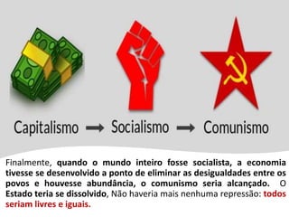 Finalmente, quando o mundo inteiro fosse socialista, a economia
tivesse se desenvolvido a ponto de eliminar as desigualdades entre os
povos e houvesse abundância, o comunismo seria alcançado. O
Estado teria se dissolvido, Não haveria mais nenhuma repressão: todos
seriam livres e iguais.
 