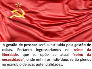 Socialismo e comunismo
A gestão de pessoas será substituída pela gestão de
coisas. Portanto ingressaríamos no reino da
liberdade, que se opõe ao atual "reino da
necessidade", onde enfim os indivíduos serão plenos
no exercício de suas potencialidades.
 
