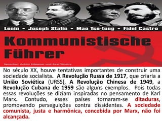 No século XX, houve tentativas importantes de construir uma
sociedade socialista. A Revolução Russa de 1917, que criaria a
União Soviética (URSS), A Revolução Chinesa de 1949, a
Revolução Cubana de 1959 são alguns exemplos. Pois todas
essas revoluções se diziam inspiradas no pensamento de Karl
Marx. Contudo, esses países tornaram-se ditaduras,
promovendo perseguições contra dissidentes. A sociedade
comunista, justa e harmônica, concebida por Marx, não foi
alcançada.
 