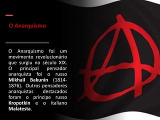 O Anarquismo
O Anarquismo foi um
movimento revolucionário
que surgiu no século XIX.
O principal pensador
anarquista foi o russo
Mikhail Bakunin (1814-
1876). Outros pensadores
anarquistas destacados
foram o príncipe russo
Kropotkin e o italiano
Malatesta.
 