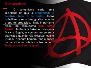O Anarquismo
O comunismo seria uma
sociedade na qual a propriedade é
coletiva, tudo é de todos: todos
trabalham e repartem igualitariamente
o que foi produzido. Mais importante
ainda: no comunismo não existe
Estado. Tanto para Bakunin como para
Marx e Engels, o comunismo só seria
alcançado quando não existisse mais o
Estado. Nenhum homem teria o poder
de dar a menor ordem a outro homem.
Todos seriam livres e iguais.
 