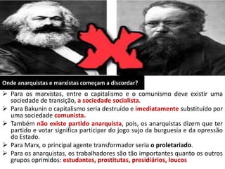 Onde anarquistas e marxistas começam a discordar?
 Para os marxistas, entre o capitalismo e o comunismo deve existir uma
sociedade de transição, a sociedade socialista.
 Para Bakunin o capitalismo seria destruído e imediatamente substituído por
uma sociedade comunista.
 Também não existe partido anarquista, pois, os anarquistas dizem que ter
partido e votar significa participar do jogo sujo da burguesia e da opressão
do Estado.
 Para Marx, o principal agente transformador seria o proletariado.
 Para os anarquistas, os trabalhadores são tão importantes quanto os outros
grupos oprimidos: estudantes, prostitutas, presidiários, loucos
 
