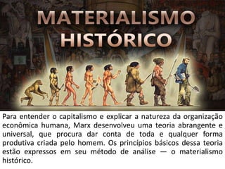 Para entender o capitalismo e explicar a natureza da organização
econômica humana, Marx desenvolveu uma teoria abrangente e
universal, que procura dar conta de toda e qualquer forma
produtiva criada pelo homem. Os princípios básicos dessa teoria
estão expressos em seu método de análise — o materialismo
histórico.
 