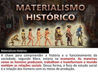 Materialismo Histórico
A chave para compreender a história e o funcionamento da
sociedade, segundo Marx, estaria na economia. As maneiras
como os homens produzem, trabalham e transformam o mundo
moldam as relações sociais. Dessa forma, o foco do estudo social
é a relação dos homens com os meios de produção.
 