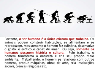 Portanto, o ser humano é a única criatura que trabalha. Os
animais podem construir habitações, se alimentam e se
reproduzem, mas somente o homem faz culinária, desenvolve
o gosto, é erótico e capaz de amar. Ou seja, somente os
humanos possuem história e cultura. Pelo trabalho, o
homem transforma a natureza e cria seu próprio meio
ambiente. Trabalhando, o homem se relaciona com outros
homens, produz máquinas, obras de arte, cria instituições
sociais, crenças religiosas etc.
 