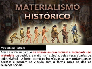 Materialismo Histórico
Marx afirma ainda que os interesses que movem a sociedade são
materiais, traduzidos, em última instância, pelas necessidades de
sobrevivência. A forma como os indivíduos se comportam, agem
sentem e pensam se vincula com a forma como se dão as
relações sociais.
 