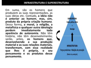 INFRAESTRUTURA E SUPERESTRUTURA
Em suma, são os homens que
produzem as suas representações, as
suas ideias etc. Contudo, a ideia não
é anterior ao homem, mas, sim,
produto da própria criação humana.
Dessa forma, a moral, a religião, a
metafísica e qualquer outra ideologia
perdem imediatamente toda
aparência de autonomia. Não têm
história, não têm desenvolvimento;
serão, antes, os homens que,
desenvolvendo a sua produção
material e as suas relações materiais,
transformam, com essa realidade
que lhes é própria, o seu
pensamento e os produtos desse
pensamento.
 