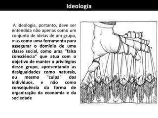Ideologia
A ideologia, portanto, deve ser
entendida não apenas como um
conjunto de ideias de um grupo,
mas como uma ferramenta para
assegurar o domínio de uma
classe social, como uma "falsa
consciência" que atua com o
objetivo de manter o privilégios
desse grupo, apresentando as
desigualdades como naturais,
ou mesmo "culpa" dos
indivíduos, e não como
consequência da forma de
organização da economia e da
sociedade.
 