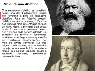 Materialismo dialético
O materialismo dialético se constituiu
como uma das fundamentais teorias
que formaram a base do socialismo
científico. Para os filósofos gregos,
dialética era a arte do diálogo. Para um
dos filósofos mais influentes na carreira
de Marx, Hegel, a principal ideia dessa
teoria é que nunca devemos pensar
que o mundo pode ser considerado um
complexo de teorias e fenômenos
acabados, mas de processos que estão
em constantes transformações, por
meio de termos contrários que dão
origem a um terceiro, que os concilia,
ou seja, tudo é fruto da luta de ideias e
forças, que na sua oposição geram a
realidade concreta, tornando-se
novamente tese.
 