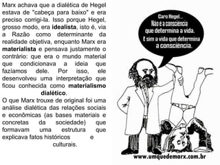 Marx achava que a dialética de Hegel
estava de "cabeça para baixo" e era
preciso corrigi-la. Isso porque Hegel,
grosso modo, era idealista, isto é, via
a Razão como determinante da
realidade objetiva, enquanto Marx era
materialista e pensava justamente o
contrário: que era o mundo material
que condicionava a ideia que
fazíamos dele. Por isso, ele
desenvolveu uma interpretação que
ficou conhecida como materialismo
dialético.
O que Marx trouxe de original foi uma
análise dialética das relações sociais
e econômicas (as bases materiais e
concretas da sociedade) que
formavam uma estrutura que
explicava fatos históricos e
culturais.
 