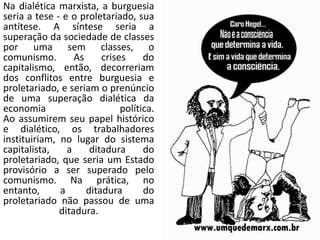 Na dialética marxista, a burguesia
seria a tese - e o proletariado, sua
antítese. A síntese seria a
superação da sociedade de classes
por uma sem classes, o
comunismo. As crises do
capitalismo, então, decorreriam
dos conflitos entre burguesia e
proletariado, e seriam o prenúncio
de uma superação dialética da
economia política.
Ao assumirem seu papel histórico
e dialético, os trabalhadores
instituiriam, no lugar do sistema
capitalista, a ditadura do
proletariado, que seria um Estado
provisório a ser superado pelo
comunismo. Na prática, no
entanto, a ditadura do
proletariado não passou de uma
ditadura.
 