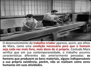 Trabalho
O desenvolvimento do trabalho criador aparece, assim, aos olhos
de Marx, como uma condição necessária para que o homem
seja cada vez mais livre, mais dono de si próprio. Contudo Marx
verifica que em sua contemporaneidade, o trabalho assumiu
características diferentes das anteriormente pensadas: os
homens que produzem os bens materiais, alguns indispensáveis
a sua própria existência, porém, não se realizam como seres
humanos em suas atividades.
 