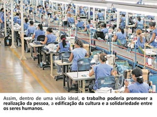 Assim, dentro de uma visão ideal, o trabalho poderia promover a
realização da pessoa, a edificação da cultura e a solidariedade entre
os seres humanos.
 