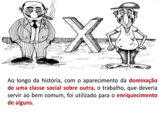 Ao longo da história, com o aparecimento da dominação
de uma classe social sobre outra, o trabalho, que deveria
servir ao bem comum, foi utilizado para o enriquecimento
de alguns.
 