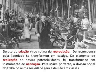 De ato de criação virou rotina de reprodução. De recompensa
pela liberdade se transformou em castigo. De elemento de
realização de nossas potencialidades, foi transformado em
instrumento de alienação. Para Marx, portanto, a divisão social
do trabalho numa sociedade gera a divisão em classes.
 