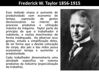 Frederick W. Taylor 1856-1915
Esse método visava o aumento de
produtividade com economia de
tempo, supressão de gestos
desnecessários no interior do
processo produtivo e utilização
máxima da máquina. Taylor parte do
princípio de que o trabalhador é
indolente, e realiza movimentos de
forma inadequada. Ao observar seus
gestos, estuda a simplificação deles,
de tal forma que a devida colocação
do corpo, dos pés e das mãos possa
economizar tempo e aumentar a
produtividade.
Cada trabalhador desenvolveria uma
atividade específica no sistema
produtivo da indústria (especialização
do trabalho).
 