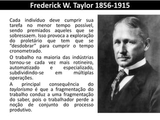 Frederick W. Taylor 1856-1915
Cada indivíduo deve cumprir sua
tarefa no menor tempo possível,
sendo premiados aqueles que se
sobressaem. Isso provoca a exploração
do proletário que tem que se
“desdobrar” para cumprir o tempo
cronometrado.
O trabalho na maioria das indústrias
tornou-se cada vez mais rotineiro,
automatizado e especializado,
subdividindo-se em múltiplas
operações.
A principal consequência do
taylorismo é que a fragmentação do
trabalho conduz a uma fragmentação
do saber, pois o trabalhador perde a
noção de conjunto do processo
produtivo.
 