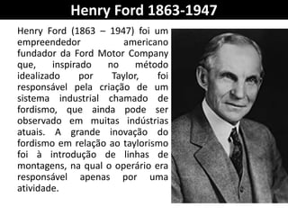 Henry Ford 1863-1947
Henry Ford (1863 – 1947) foi um
empreendedor americano
fundador da Ford Motor Company
que, inspirado no método
idealizado por Taylor, foi
responsável pela criação de um
sistema industrial chamado de
fordismo, que ainda pode ser
observado em muitas indústrias
atuais. A grande inovação do
fordismo em relação ao taylorismo
foi à introdução de linhas de
montagens, na qual o operário era
responsável apenas por uma
atividade.
 