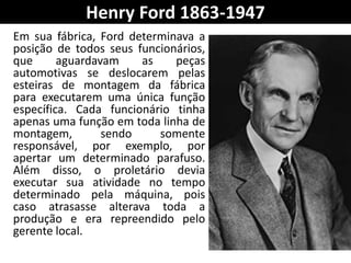 Henry Ford 1863-1947
Em sua fábrica, Ford determinava a
posição de todos seus funcionários,
que aguardavam as peças
automotivas se deslocarem pelas
esteiras de montagem da fábrica
para executarem uma única função
específica. Cada funcionário tinha
apenas uma função em toda linha de
montagem, sendo somente
responsável, por exemplo, por
apertar um determinado parafuso.
Além disso, o proletário devia
executar sua atividade no tempo
determinado pela máquina, pois
caso atrasasse alterava toda a
produção e era repreendido pelo
gerente local.
 