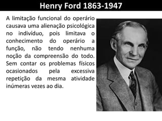 Henry Ford 1863-1947
A limitação funcional do operário
causava uma alienação psicológica
no indivíduo, pois limitava o
conhecimento do operário a
função, não tendo nenhuma
noção da compreensão do todo.
Sem contar os problemas físicos
ocasionados pela excessiva
repetição da mesma atividade
inúmeras vezes ao dia.
 
