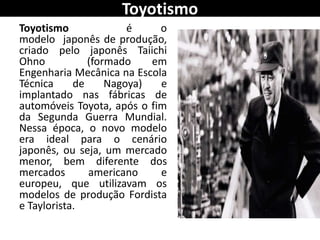 Toyotismo
Toyotismo é o
modelo japonês de produção,
criado pelo japonês Taiichi
Ohno (formado em
Engenharia Mecânica na Escola
Técnica de Nagoya) e
implantado nas fábricas de
automóveis Toyota, após o fim
da Segunda Guerra Mundial.
Nessa época, o novo modelo
era ideal para o cenário
japonês, ou seja, um mercado
menor, bem diferente dos
mercados americano e
europeu, que utilizavam os
modelos de produção Fordista
e Taylorista.
 