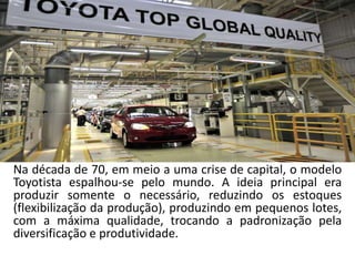 Na década de 70, em meio a uma crise de capital, o modelo
Toyotista espalhou-se pelo mundo. A ideia principal era
produzir somente o necessário, reduzindo os estoques
(flexibilização da produção), produzindo em pequenos lotes,
com a máxima qualidade, trocando a padronização pela
diversificação e produtividade.
 