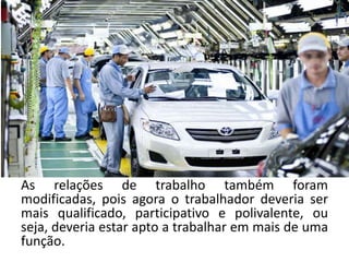 As relações de trabalho também foram
modificadas, pois agora o trabalhador deveria ser
mais qualificado, participativo e polivalente, ou
seja, deveria estar apto a trabalhar em mais de uma
função.
 
