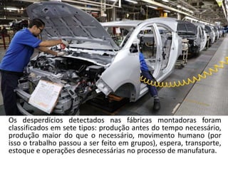 Os desperdícios detectados nas fábricas montadoras foram
classificados em sete tipos: produção antes do tempo necessário,
produção maior do que o necessário, movimento humano (por
isso o trabalho passou a ser feito em grupos), espera, transporte,
estoque e operações desnecessárias no processo de manufatura.
 