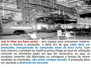 Just in time (na hora certa) – sem espaço para armazenar matéria-
prima e mesmo a produção, a ideia era de que nada deve ser
produzido, transportado ou comprado antes da hora certa. Com
este sistema, o produto ou matéria-prima chega ao local de utilização
somente no momento exato em que for necessário, ou seja, os
produtos somente são fabricados ou entregues a tempo de serem
vendidos ou montados, não existe estoque parado. A produção deve
ser ajustada a demanda do mercado.
 