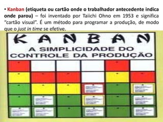 • Kanban (etiqueta ou cartão onde o trabalhador antecedente indica
onde parou) – foi inventado por Taiichi Ohno em 1953 e significa
“cartão visual”. É um método para programar a produção, de modo
que o just in time se efetive.
 