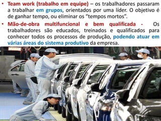 • Team work (trabalho em equipe) – os trabalhadores passaram
a trabalhar em grupos, orientados por uma líder. O objetivo é
de ganhar tempo, ou eliminar os “tempos mortos”.
• Mão-de-obra multifuncional e bem qualificada - Os
trabalhadores são educados, treinados e qualificados para
conhecer todos os processos de produção, podendo atuar em
várias áreas do sistema produtivo da empresa.
 