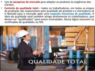 • Uso de pesquisas de mercado para adaptar os produtos às exigências dos
clientes.
• Controle de qualidade total – todos os trabalhadores, em todas as etapas
da produção são responsáveis pela qualidade do produto e a mercadoria só
é liberada para o mercado após uma inspeção minuciosa de qualidade. A
ideia de qualidade total também atinge diretamente os trabalhadores, que
devem ser “qualificados” para serem contratados. Dessa lógica nasceram os
certificados de qualidade, ou ISO.
 