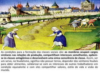 As classes sociais
As condições para a formação das classes sociais são: os membros ocupam cargos
similares nas relações de produção, compartilham interesses semelhantes, opõem-
se às classes antagônicas e desenvolvem uma única consciência de classe. Assim, ser
um servo, no feudalismo, significa não possuir terras, depender dos senhores feudais
para obter alimentos, solidarizar-se com os interesses de outros trabalhadores em
condição equivalente e com eles compartilhar valores, estilo de vida e visão de
mundo.
 