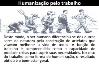 Humanização pelo trabalho
Deste modo, o ser humano diferenciou-se dos outros
seres da natureza pela construção de artefatos que
visavam melhorar a vida de todos. A função do
trabalho é compreendida como a capacidade de
produzir coisas para suprir suas necessidades. No caso
do trabalho como forma de humanização, o resultado
obtido é o bem-estar geral.
 