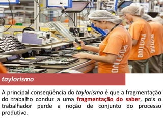 taylorismo
A principal conseqüência do taylorismo é que a fragmentação
do trabalho conduz a uma fragmentação do saber, pois o
trabalhador perde a noção de conjunto do processo
produtivo.
 