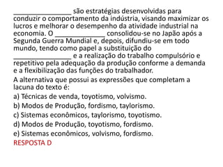 _______________ são estratégias desenvolvidas para
conduzir o comportamento da indústria, visando maximizar os
lucros e melhorar o desempenho da atividade industrial na
economia. O _____________ consolidou-se no Japão após a
Segunda Guerra Mundial e, depois, difundiu-se em todo
mundo, tendo como papel a substituição do
_______________ e a realização do trabalho compulsório e
repetitivo pela adequação da produção conforme a demanda
e a flexibilização das funções do trabalhador.
A alternativa que possui as expressões que completam a
lacuna do texto é:
a) Técnicas de venda, toyotismo, volvismo.
b) Modos de Produção, fordismo, taylorismo.
c) Sistemas econômicos, taylorismo, toyotismo.
d) Modos de Produção, toyotismo, fordismo.
e) Sistemas econômicos, volvismo, fordismo.
RESPOSTA D
 