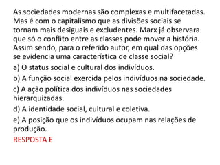 As sociedades modernas são complexas e multifacetadas.
Mas é com o capitalismo que as divisões sociais se
tornam mais desiguais e excludentes. Marx já observara
que só o conflito entre as classes pode mover a história.
Assim sendo, para o referido autor, em qual das opções
se evidencia uma característica de classe social?
a) O status social e cultural dos indivíduos.
b) A função social exercida pelos indivíduos na sociedade.
c) A ação política dos indivíduos nas sociedades
hierarquizadas.
d) A identidade social, cultural e coletiva.
e) A posição que os indivíduos ocupam nas relações de
produção.
RESPOSTA E
 