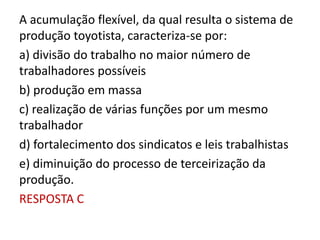 A acumulação flexível, da qual resulta o sistema de
produção toyotista, caracteriza-se por:
a) divisão do trabalho no maior número de
trabalhadores possíveis
b) produção em massa
c) realização de várias funções por um mesmo
trabalhador
d) fortalecimento dos sindicatos e leis trabalhistas
e) diminuição do processo de terceirização da
produção.
RESPOSTA C
 