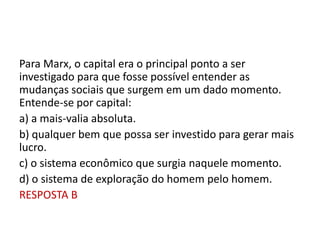 Para Marx, o capital era o principal ponto a ser
investigado para que fosse possível entender as
mudanças sociais que surgem em um dado momento.
Entende-se por capital:
a) a mais-valia absoluta.
b) qualquer bem que possa ser investido para gerar mais
lucro.
c) o sistema econômico que surgia naquele momento.
d) o sistema de exploração do homem pelo homem.
RESPOSTA B
 