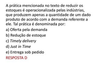 A prática mencionada no texto de reduzir os
estoques é operacionalizada pelas indústrias,
que produzem apenas a quantidade de um dado
produto de acordo com a demanda referente a
ele. Tal prática é denominada por:
a) Oferta pela demanda
b) Redução de estoque
c) Timely delivery
d) Just in Time
e) Entrega sob pedido
RESPOSTA D
 