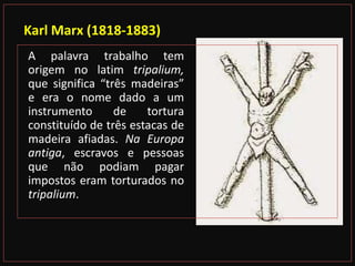 Karl Marx (1818-1883)
A palavra trabalho tem
origem no latim tripalium,
que significa “três madeiras”
e era o nome dado a um
instrumento de tortura
constituído de três estacas de
madeira afiadas. Na Europa
antiga, escravos e pessoas
que não podiam pagar
impostos eram torturados no
tripalium.
 