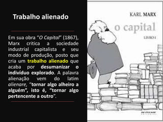 Trabalho alienado
Em sua obra “O Capital” (1867),
Marx critica a sociedade
industrial capitalista e seu
modo de produção, posto que
cria um trabalho alienado que
acaba por desumanizar o
indivíduo explorado. A palavra
alienação vem do latim
alienare, “tornar algo alheiro a
alguém”, isto é, “tornar algo
pertencente a outro”.
 