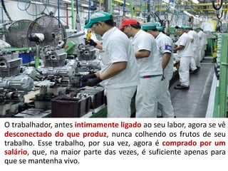 O trabalhador, antes intimamente ligado ao seu labor, agora se vê
desconectado do que produz, nunca colhendo os frutos de seu
trabalho. Esse trabalho, por sua vez, agora é comprado por um
salário, que, na maior parte das vezes, é suficiente apenas para
que se mantenha vivo.
 