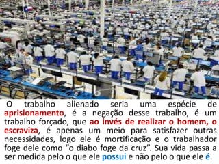 O trabalho alienado seria uma espécie de
aprisionamento, é a negação desse trabalho, é um
trabalho forçado, que ao invés de realizar o homem, o
escraviza, é apenas um meio para satisfazer outras
necessidades, logo ele é mortificação e o trabalhador
foge dele como “o diabo foge da cruz”. Sua vida passa a
ser medida pelo o que ele possui e não pelo o que ele é.
 