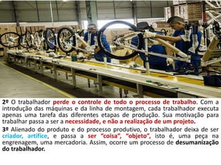2º O trabalhador perde o controle de todo o processo de trabalho. Com a
introdução das máquinas e da linha de montagem, cada trabalhador executa
apenas uma tarefa das diferentes etapas de produção. Sua motivação para
trabalhar passa a ser a necessidade, e não a realização de um projeto.
3º Alienado do produto e do processo produtivo, o trabalhador deixa de ser
criador, artífice, e passa a ser “coisa”, “objeto”, isto é, uma peça na
engrenagem, uma mercadoria. Assim, ocorre um processo de desumanização
do trabalhador.
 