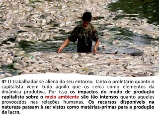 4º O trabalhador se aliena do seu entorno. Tanto o proletário quanto o
capitalista veem tudo aquilo que os cerca como elementos da
dinâmica produtiva. Por isso os impactos do modo de produção
capitalista sobre o meio ambiente são tão intensos quanto aqueles
provocados nas relações humanas. Os recursos disponíveis na
natureza passam à ser vistos como matérias-primas para a produção
de lucro.
 