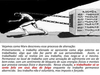 Vejamos como Marx descreveu esse processo de alienação:
Primeiramente, o trabalho alienado se apresenta como algo externo ao
trabalhador, algo que não faz parte de sua personalidade. Assim, o
trabalhador não se realiza em seu trabalho, mas nega-se a si mesmo.
Permanece no local de trabalho com uma sensação de sofrimento em vez de
bem-estar, com um sentimento de bloqueio de suas energias físicas e mentais
que provoca cansaço físico e depressão. Nessa situação, o trabalhador só se
sente feliz em seus dias de folga enquanto no trabalho permanece
aborrecido. Seu trabalho não é voluntário, mas imposto e forçado.
 